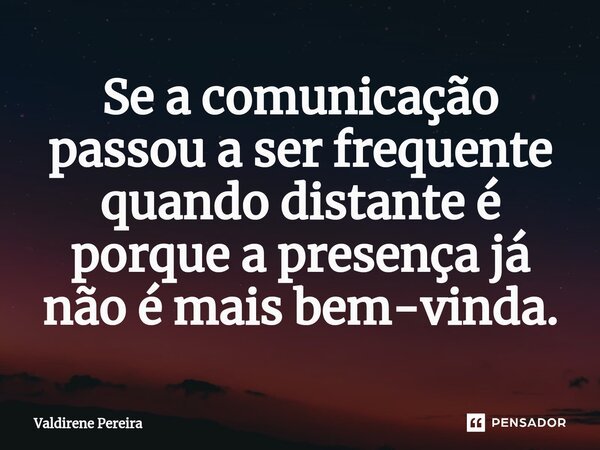 ⁠Se a comunicação passou a ser frequente quando distante é porque a presença já não é mais bem-vinda.... Frase de Valdirene Pereira.