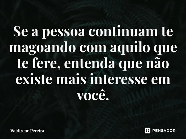 ⁠Se a pessoa continuam te magoando com aquilo que te fere, entenda que não existe mais interesse em você.... Frase de Valdirene Pereira.