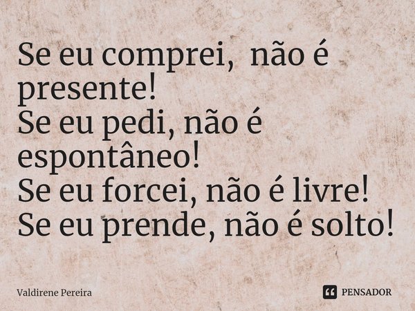 ⁠Se eu comprei, não é presente!
Se eu pedi, não é espontâneo!
Se eu forcei, não é livre!
Se eu prende, não é solto!... Frase de Valdirene Pereira.