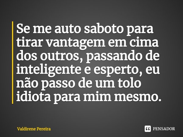 ⁠Se me auto saboto para tirar vantagem em cima dos outros, passando de inteligente e esperto, eu não passo de um tolo idiota para mim mesmo.... Frase de Valdirene Pereira.