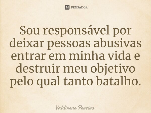 ⁠Sou responsável por deixar pessoas abusivas entrar em minha vida e destruir meu objetivo pelo qual tanto batalho.... Frase de Valdirene Pereira.