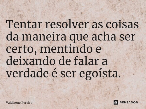 Tentar resolver as coisas da maneira que acha ser certo, mentindo e deixando de falar a verdade é ser egoísta.... Frase de Valdirene Pereira.