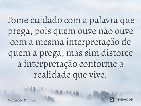 ⁠Tome cuidado com a palavra que prega, pois quem ouve não ouve com a mesma interpretação de quem a prega, mas sim distorce a interpretação conforme a realidade ... Frase de Valdirene Pereira.