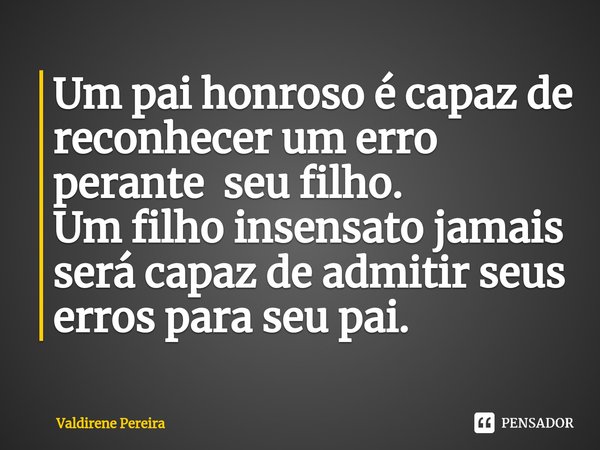 ⁠Um pai honroso é capaz de reconhecer um erro perante seu filho.
Um filho insensato jamais será capaz de admitir seus erros para seu pai.... Frase de Valdirene Pereira.