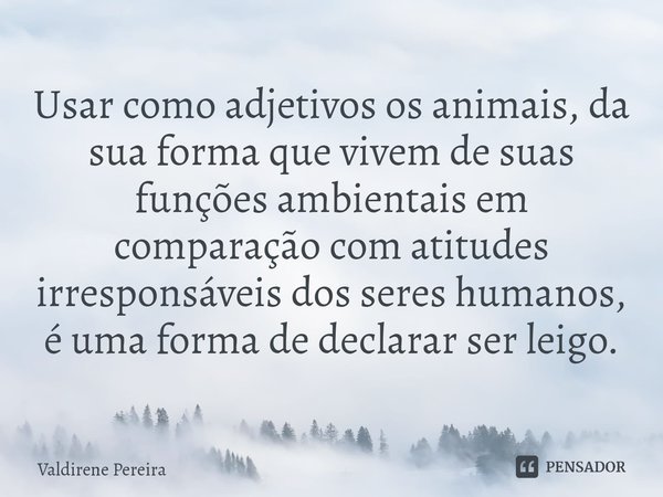 ⁠Usar como adjetivos os animais, da sua forma que vivem de suas funções ambientais em comparação com atitudes irresponsáveis dos seres humanos, é uma forma de d... Frase de Valdirene Pereira.