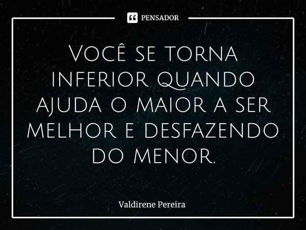 ⁠Você se torna inferior quando ajuda o maior a ser melhor e desfazendo do menor.... Frase de Valdirene Pereira.