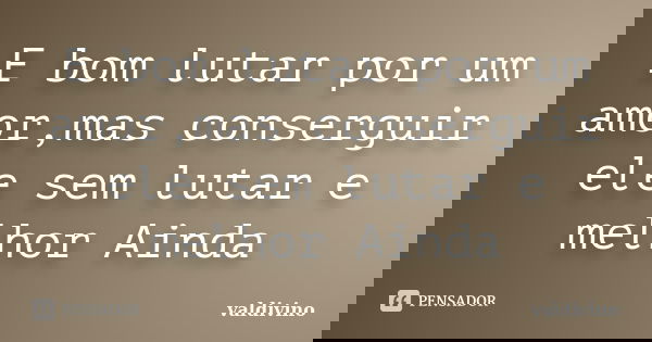E bom lutar por um amor,mas conserguir ele sem lutar e melhor Ainda... Frase de valdivino.