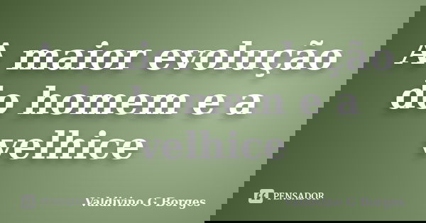 A maior evolução do homem e a velhice... Frase de Valdivino G Borges.