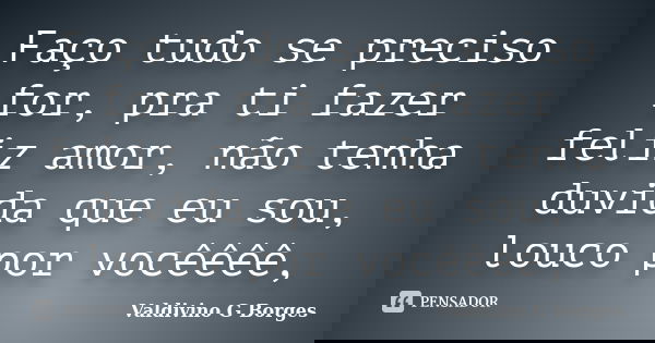 Faço tudo se preciso for, pra ti fazer feliz amor, não tenha duvida que eu sou, louco por vocêêêê,... Frase de Valdivino G Borges.