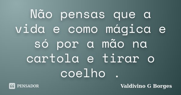 Não pensas que a vida e como mágica e só por a mão na cartola e tirar o coelho .... Frase de Valdivino G Borges.