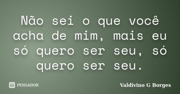 Não sei o que você acha de mim, mais eu só quero ser seu, só quero ser seu.... Frase de Valdivino G Borges.