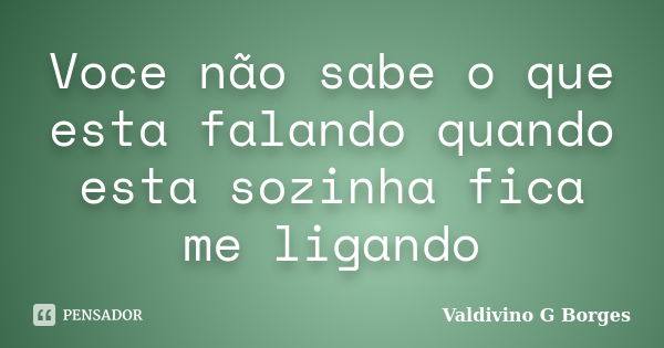 Voce não sabe o que esta falando quando esta sozinha fica me ligando... Frase de Valdivino G Borges.