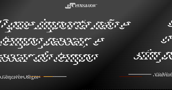 O que importa não e o tempo passar, e sim passar do tempo... Frase de Valdivino Gonçalves Borges.