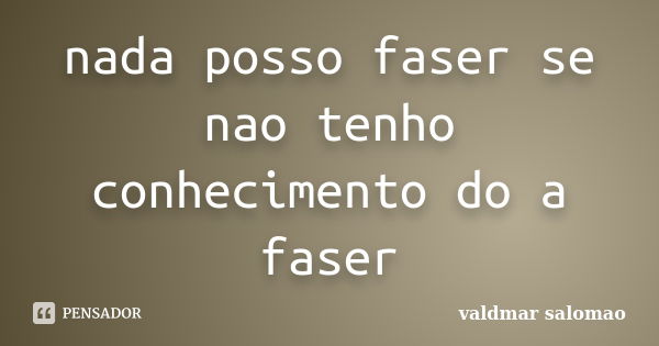 nada posso faser se nao tenho conhecimento do a faser... Frase de valdmar salomao.