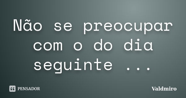 Não se preocupar com o do dia seguinte ...... Frase de Valdmiro.