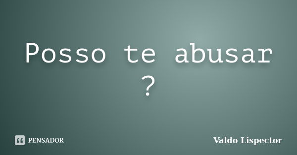 Posso te abusar ?... Frase de Valdo Lispector.