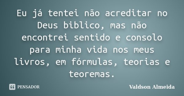 Eu já tentei não acreditar no Deus biblico, mas não encontrei sentido e consolo para minha vida nos meus livros, em fórmulas, teorias e teoremas.... Frase de Valdson Almeida.