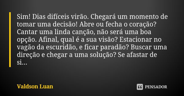 Sim! Dias difíceis virão. Chegará um momento de tomar uma decisão! Abre ou fecha o coração? Cantar uma linda canção, não será uma boa opção. Afinal, qual é a su... Frase de Valdson Luan.