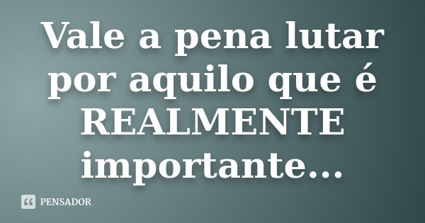 Vale a pena lutar por aquilo que é REALMENTE importante...