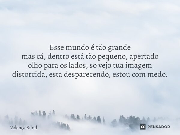 Esse mundo é tão grande mas cá, dentro está tão pequeno, apertado olho para os lados, so vejo tua imagem distorcida, esta desparecendo, estou com medo.... Frase de Valença Silral.