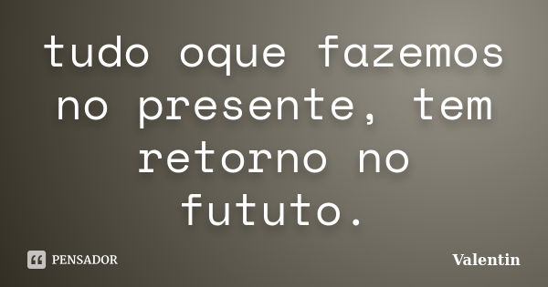 tudo oque fazemos no presente, tem retorno no fututo.... Frase de Valentin.