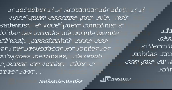 o cérebro é a vertente da dor, e é você quem escorre por ele, nós sabemos. é você quem continua a dedilhar as cordas da minha mente desafinada, produzindo esse ... Frase de Valentina Berbet.