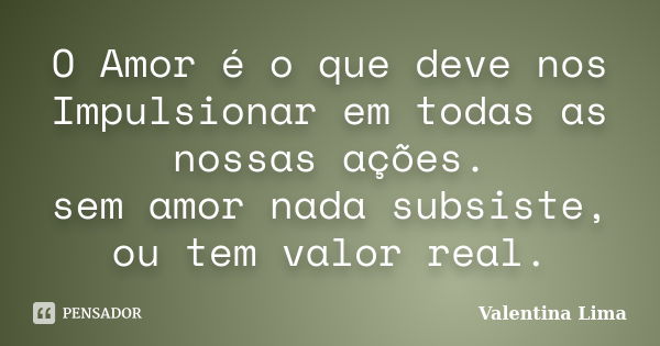 O Amor é o que deve nos Impulsionar em todas as nossas ações. sem amor nada subsiste, ou tem valor real.... Frase de Valentina Lima.