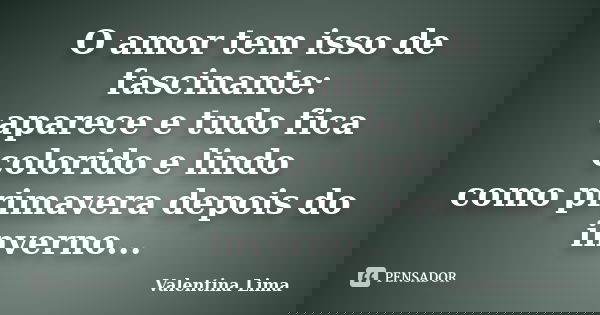 O amor tem isso de fascinante: aparece e tudo fica colorido e lindo como primavera depois do inverno...... Frase de Valentina Lima.