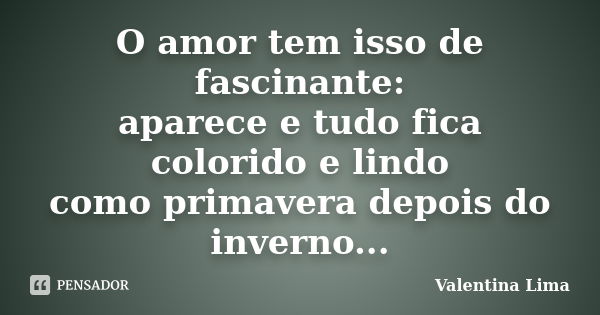 O amor tem isso de fascinante: aparece e tudo fica colorido e lindo como primavera depois do inverno...... Frase de Valentina Lima.