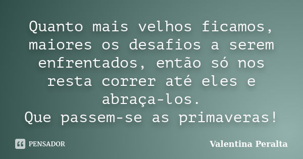 Quanto mais velhos ficamos, maiores os desafios a serem enfrentados, então só nos resta correr até eles e abraça-los. Que passem-se as primaveras!... Frase de Valentina Peralta.