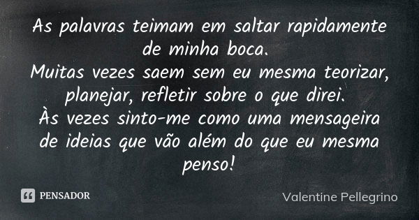 As palavras teimam em saltar rapidamente de minha boca. Muitas vezes saem sem eu mesma teorizar, planejar, refletir sobre o que direi. Às vezes sinto-me como um... Frase de Valentine Pellegrino.