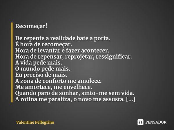 ⁠Recomeçar! De repente a realidade bate a porta.
É hora de recomeçar.
Hora de levantar e fazer acontecer.
Hora de repensar, reprojetar, ressignificar.
A vida pe... Frase de Valentine Pellegrino.