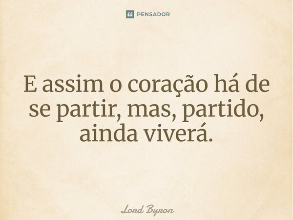 E assim o coração há de se partir, mas, partido, ainda viverá.... Frase de Lord Byron.