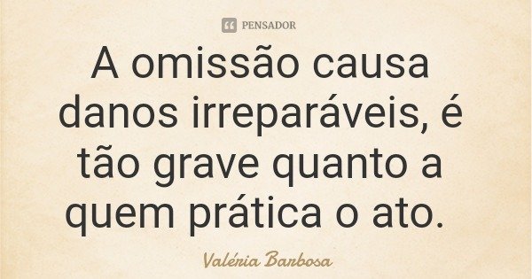 A omissão causa danos irreparáveis, é tão grave quanto a quem prática o ato.... Frase de Valéria Barbosa.