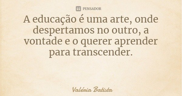 A educação é uma arte, onde despertamos no outro, a vontade e o querer aprender para transcender.... Frase de Valéria Batista.