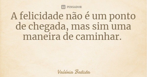 A felicidade não é um ponto de chegada, mas sim uma maneira de caminhar.... Frase de Valéria Batista.