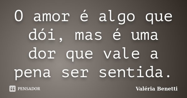 O amor é algo que dói, mas é uma dor que vale a pena ser sentida.... Frase de Valéria Benetti.