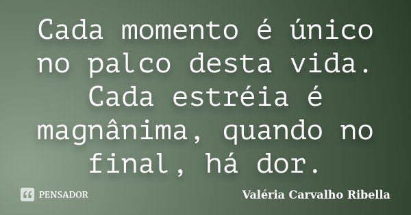 Cada momento é único no palco desta vida. Cada estréia é magnânima, quando no final, há dor.... Frase de Valéria Carvalho Ribella.