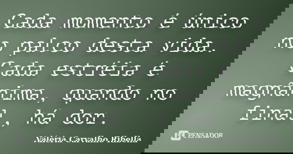 Cada momento é único no palco desta vida. Cada estréia é magnânima, quando no final, há dor.... Frase de Valéria Carvalho Ribella.