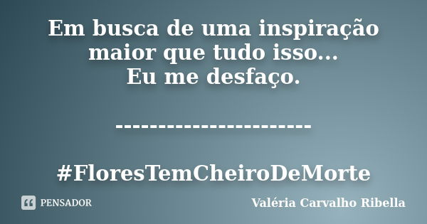 Em busca de uma inspiração maior que tudo isso... Eu me desfaço. ----------------------- #FloresTemCheiroDeMorte... Frase de Valeria Carvalho Ribella.