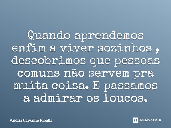 Quando aprendemos enfim a viver sozinhos, descobrimos que pessoas comuns não servem pra muita coisa. E passamos a admirar os loucos.... Frase de Valeria Carvalho Ribella.