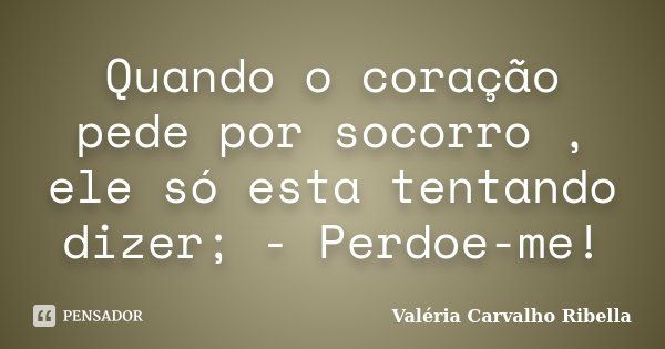Quando o coração pede por socorro , ele só esta tentando dizer; - Perdoe-me!... Frase de Valeria Carvalho Ribella.