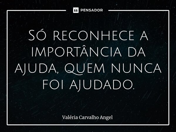 Só reconhece a importância da ajuda, quem nunca foi ajudado.... Frase de Valéria Carvalho Angel.