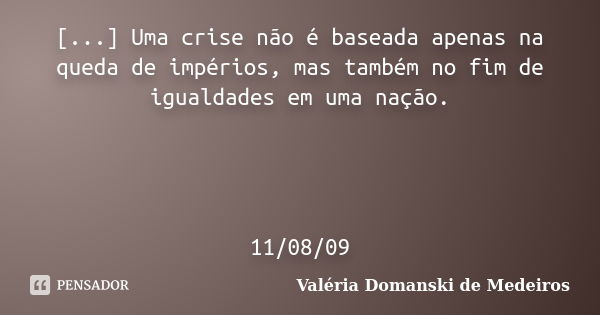 [...] Uma crise não é baseada apenas na queda de impérios, mas também no fim de igualdades em uma nação. 11/08/09... Frase de Valéria Domanski de Medeiros.