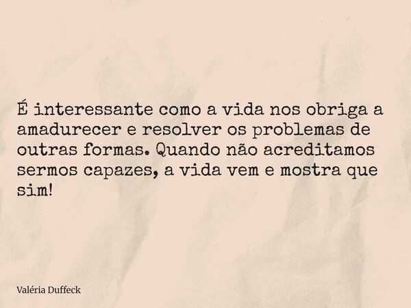 É interessante como a vida nos obriga a amadurecer e resolver os problemas de outras formas. Quando não acreditamos sermos capazes, a vida vem e mostra que sim!... Frase de Valéria Duffeck.
