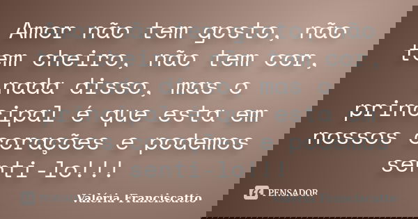 Amor não tem gosto, não tem cheiro, não tem cor, nada disso, mas o principal é que esta em nossos corações e podemos senti-lo!!!... Frase de Valéria Franciscatto.