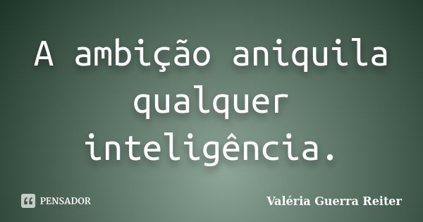 A ambição aniquila qualquer inteligência.... Frase de VALÉRIA GUERRA REITER.