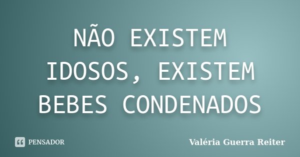 NÃO EXISTEM IDOSOS, EXISTEM BEBES CONDENADOS... Frase de VALÉRIA GUERRA REITER.