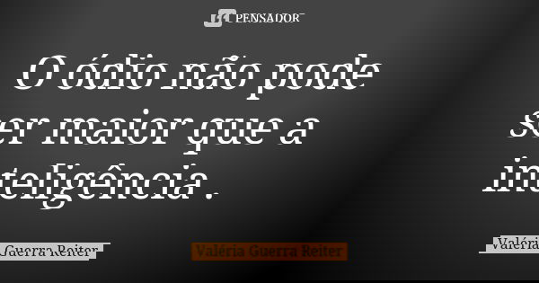 O ódio não pode ser maior que a inteligência .... Frase de VALÉRIA GUERRA REITER.