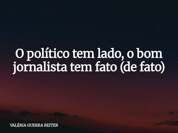 O político tem lado, o bom jornalista tem fato (de fato)... Frase de VALÉRIA GUERRA REITER.